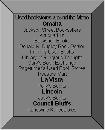 Bevel: Used bookstores around the Metro
Omaha
Jackson Street Booksellers
Antiquarium
Backshelf Books
Donald N. Dupley Book Dealer
Friendly Used Books
Library of Religious Thought
Marys Book Exchange
Pageturners Used Book Stores
Treasure Mart
La Vista
Pollys Books
Lincoln
Judys Books
Council Bluffs
Kanesville Kollectables
