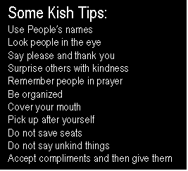 Text Box: Some Kish Tips:
Use Peoples names
Look people in the eye
Say please and thank you
Surprise others with kindness
Remember people in prayer
Be organized
Cover your mouth
Pick up after yourself
Do not save seats
Do not say unkind things
Accept compliments and then give them
